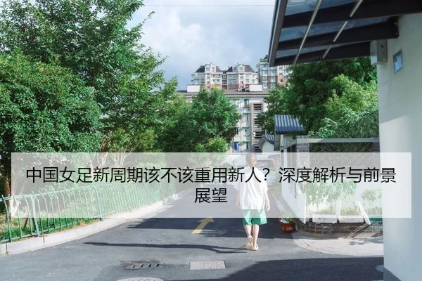中国女足新周期该不该重用新人？深度解析与前景展望