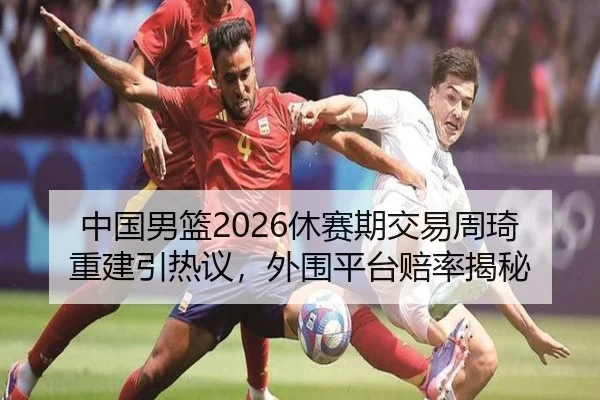 中国男篮2026休赛期交易周琦重建引热议，外围平台赔率揭秘